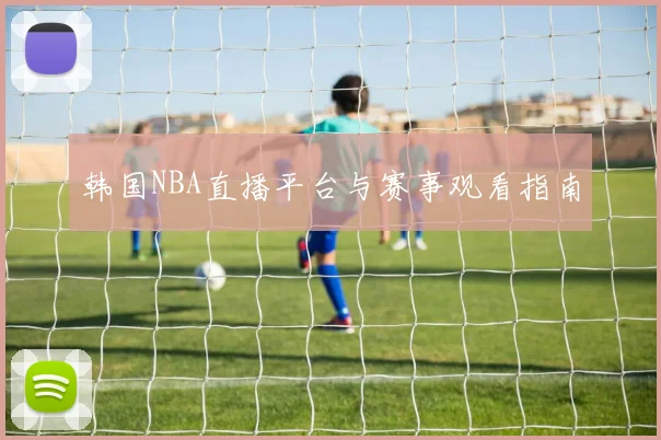 韩国NBA直播平台与赛事观看指南